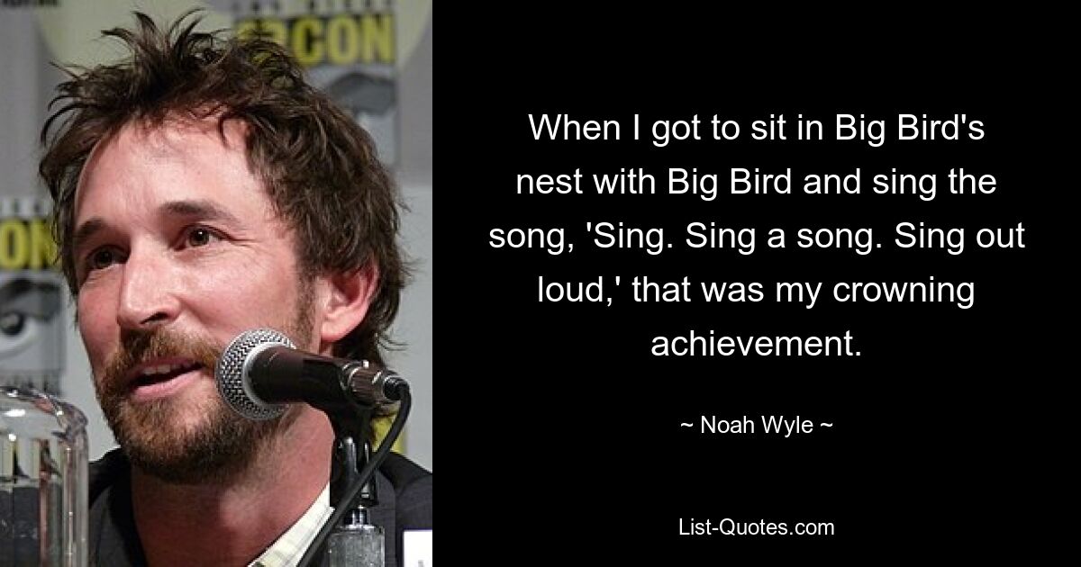 When I got to sit in Big Bird's nest with Big Bird and sing the song, 'Sing. Sing a song. Sing out loud,' that was my crowning achievement. — © Noah Wyle