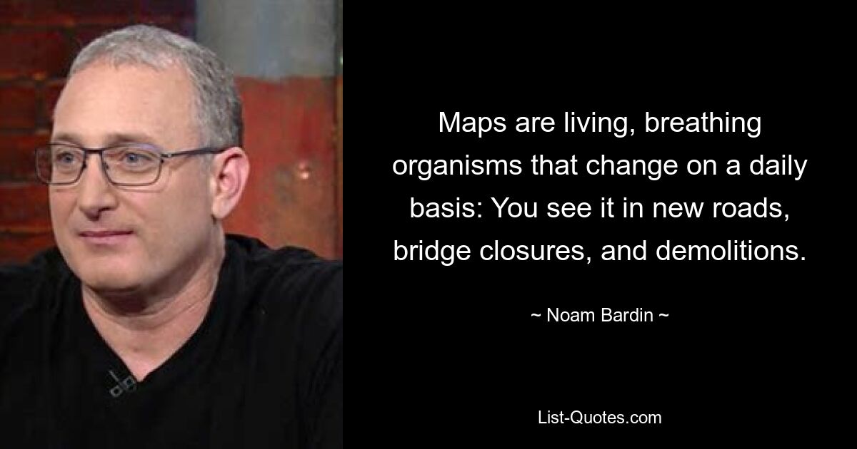 Maps are living, breathing organisms that change on a daily basis: You see it in new roads, bridge closures, and demolitions. — © Noam Bardin