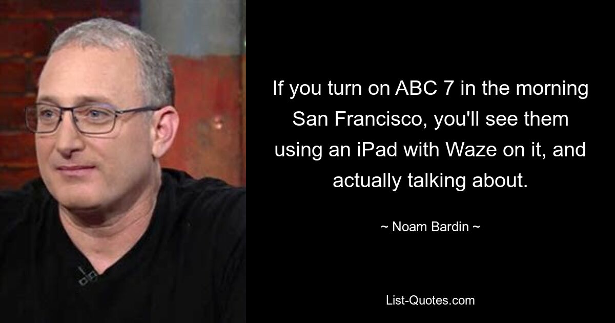 If you turn on ABC 7 in the morning San Francisco, you'll see them using an iPad with Waze on it, and actually talking about. — © Noam Bardin