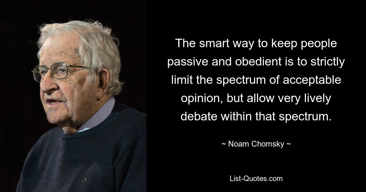 The smart way to keep people passive and obedient is to strictly limit the spectrum of acceptable opinion, but allow very lively debate within that spectrum. — © Noam Chomsky