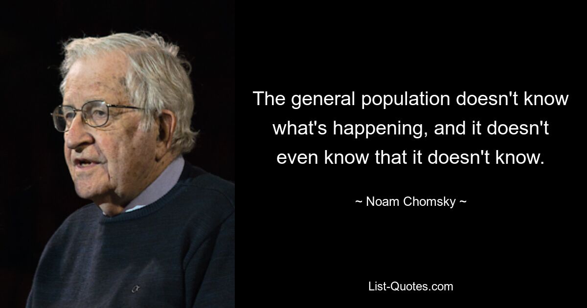 The general population doesn't know what's happening, and it doesn't even know that it doesn't know. — © Noam Chomsky