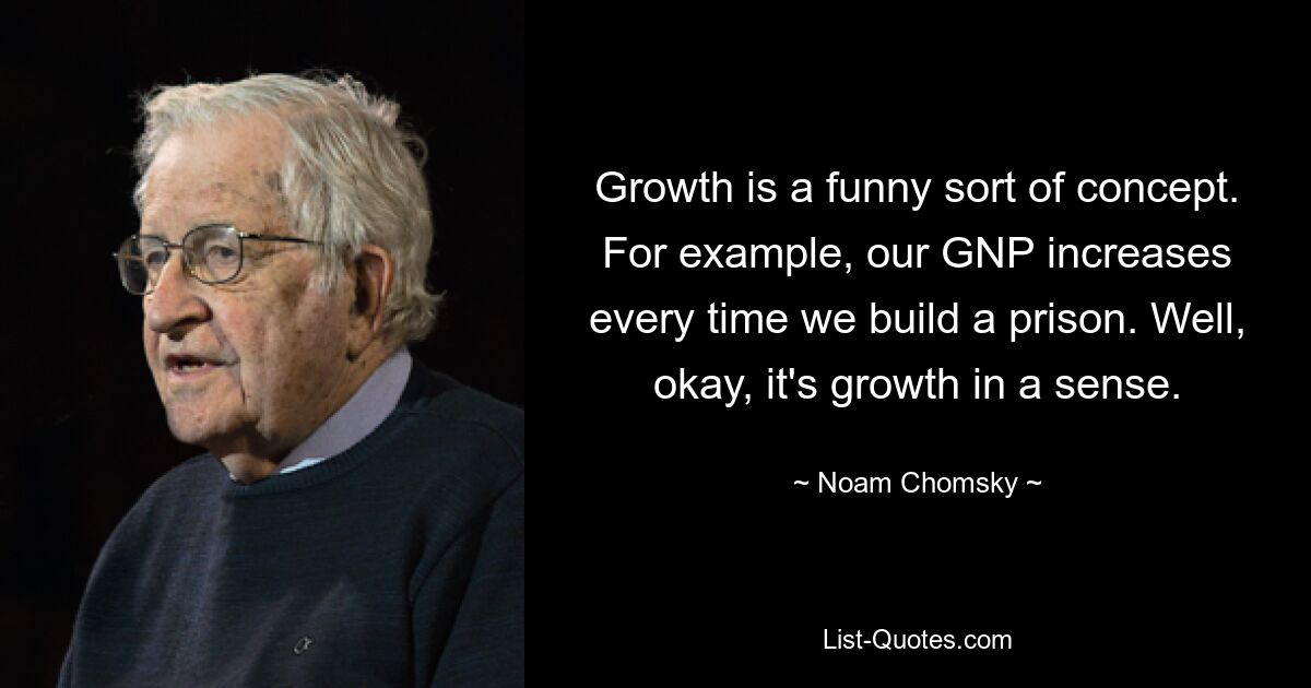 Growth is a funny sort of concept. For example, our GNP increases every time we build a prison. Well, okay, it's growth in a sense. — © Noam Chomsky