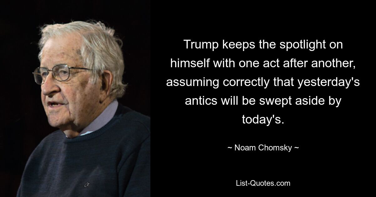 Trump keeps the spotlight on himself with one act after another, assuming correctly that yesterday's antics will be swept aside by today's. — © Noam Chomsky