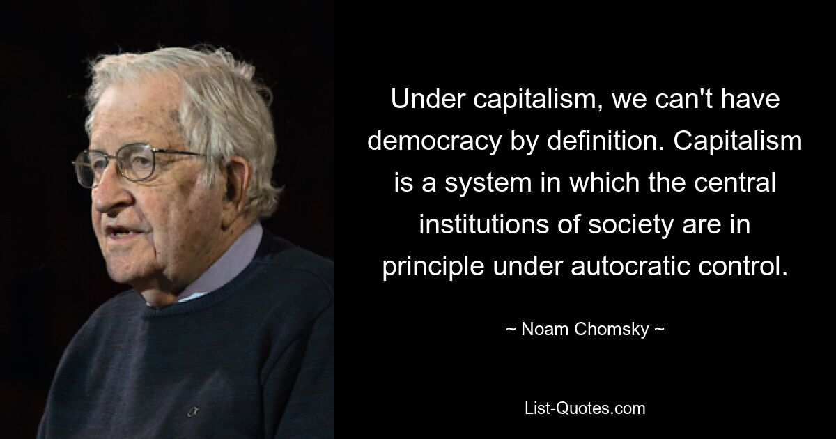 Under capitalism, we can't have democracy by definition. Capitalism is a system in which the central institutions of society are in principle under autocratic control. — © Noam Chomsky