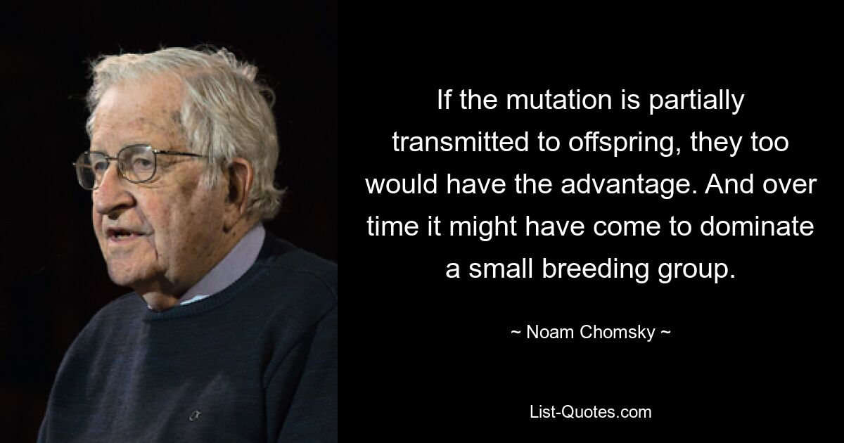 If the mutation is partially transmitted to offspring, they too would have the advantage. And over time it might have come to dominate a small breeding group. — © Noam Chomsky