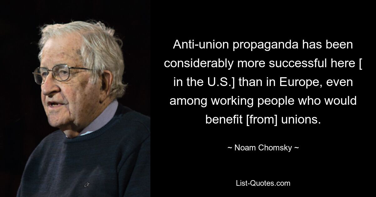 Anti-union propaganda has been considerably more successful here [ in the U.S.] than in Europe, even among working people who would benefit [from] unions. — © Noam Chomsky