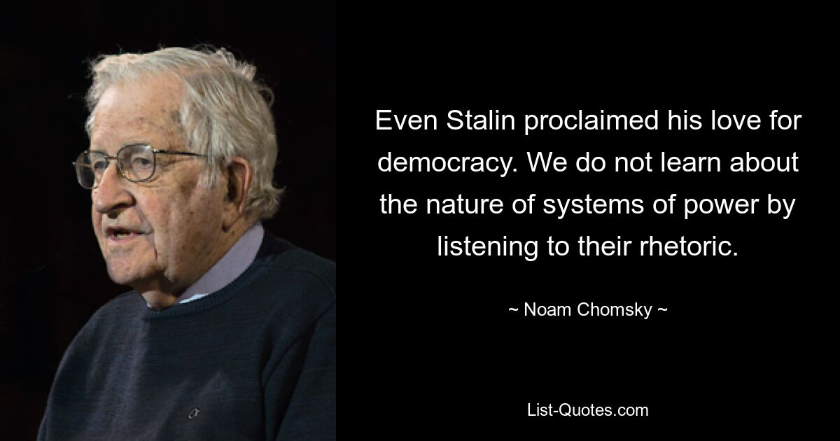 Even Stalin proclaimed his love for democracy. We do not learn about the nature of systems of power by listening to their rhetoric. — © Noam Chomsky