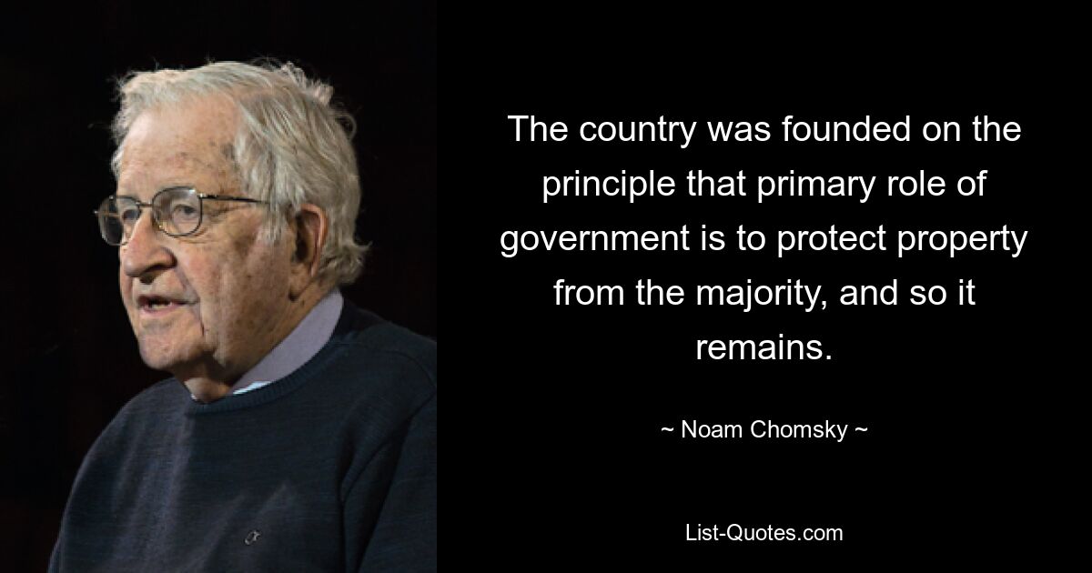 The country was founded on the principle that primary role of government is to protect property from the majority, and so it remains. — © Noam Chomsky