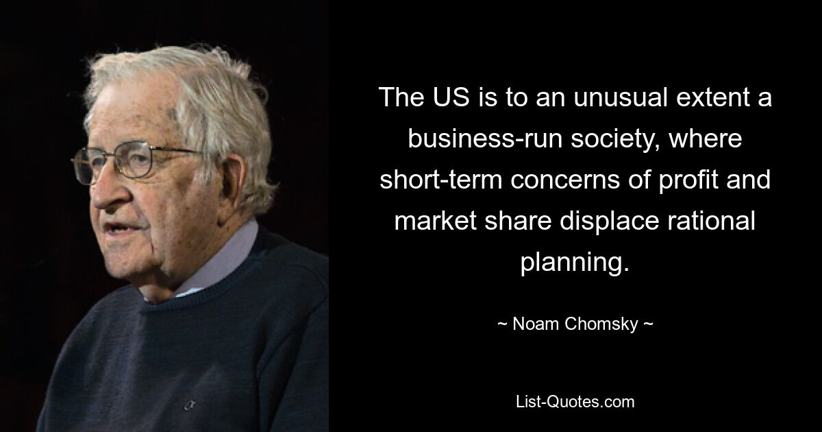 The US is to an unusual extent a business-run society, where short-term concerns of profit and market share displace rational planning. — © Noam Chomsky