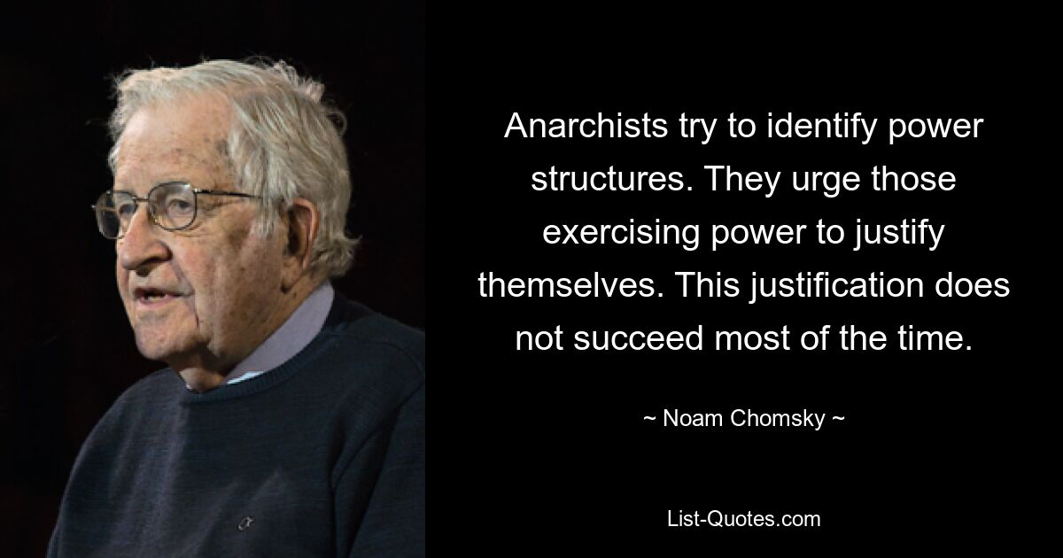 Anarchists try to identify power structures. They urge those exercising power to justify themselves. This justification does not succeed most of the time. — © Noam Chomsky