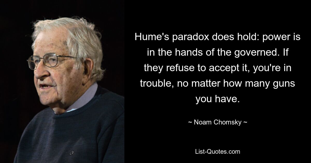 Hume's paradox does hold: power is in the hands of the governed. If they refuse to accept it, you're in trouble, no matter how many guns you have. — © Noam Chomsky