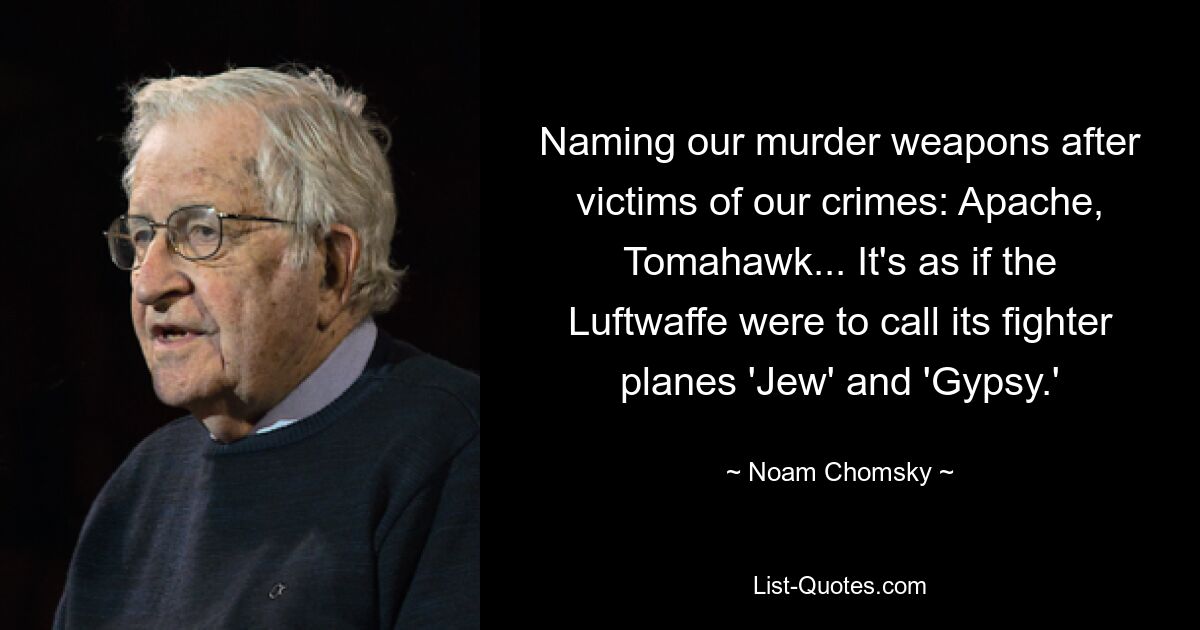 Naming our murder weapons after victims of our crimes: Apache, Tomahawk... It's as if the Luftwaffe were to call its fighter planes 'Jew' and 'Gypsy.' — © Noam Chomsky