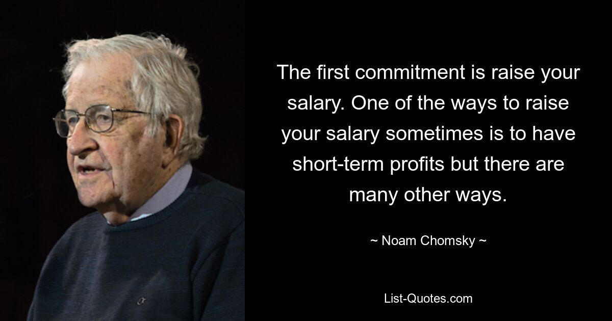 The first commitment is raise your salary. One of the ways to raise your salary sometimes is to have short-term profits but there are many other ways. — © Noam Chomsky