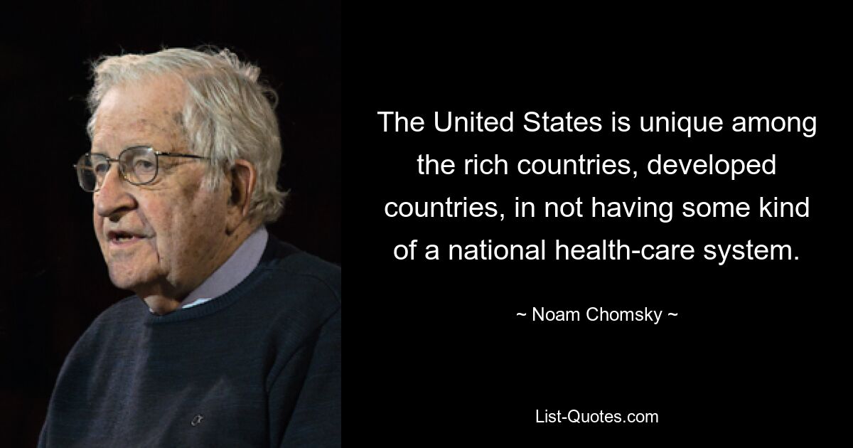 The United States is unique among the rich countries, developed countries, in not having some kind of a national health-care system. — © Noam Chomsky