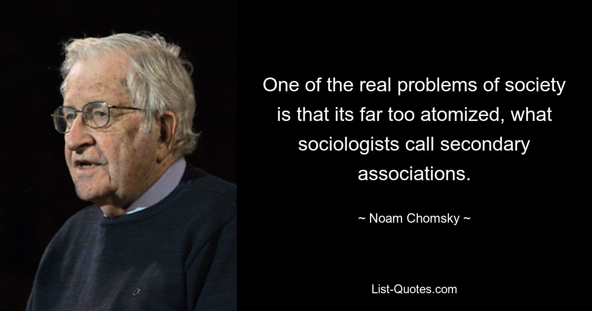 One of the real problems of society is that its far too atomized, what sociologists call secondary associations. — © Noam Chomsky