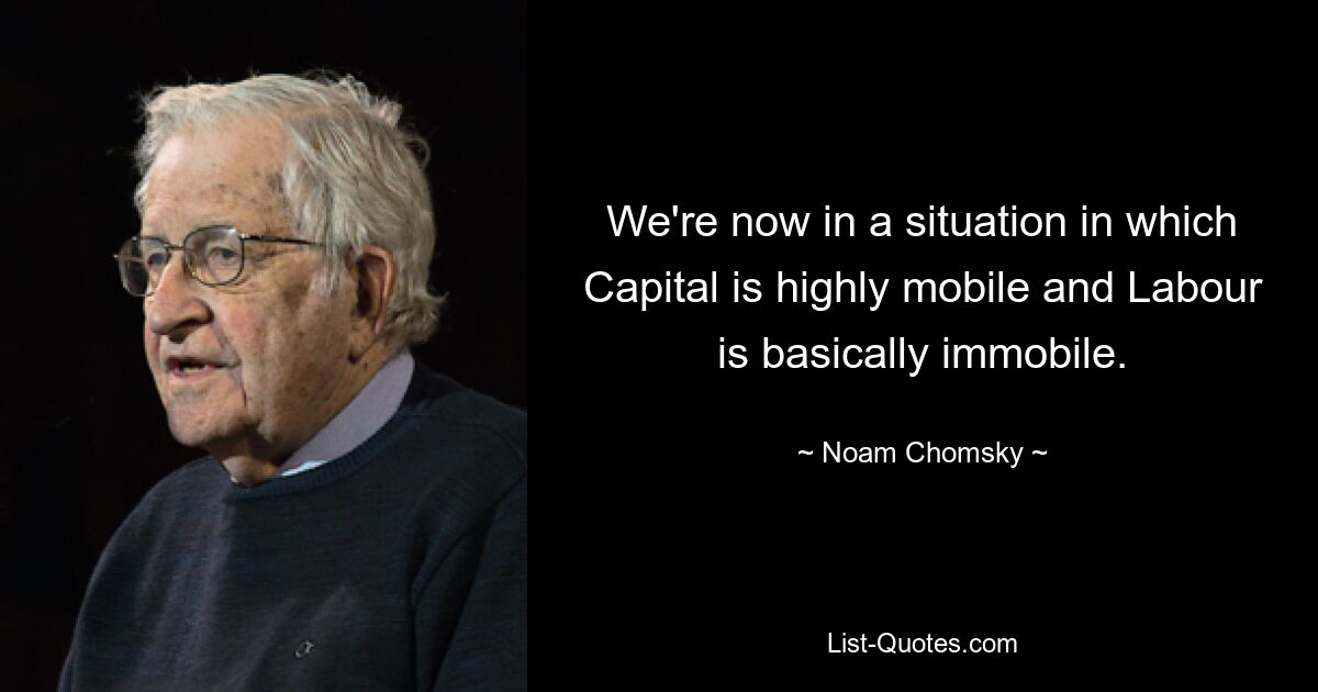 We're now in a situation in which Capital is highly mobile and Labour is basically immobile. — © Noam Chomsky