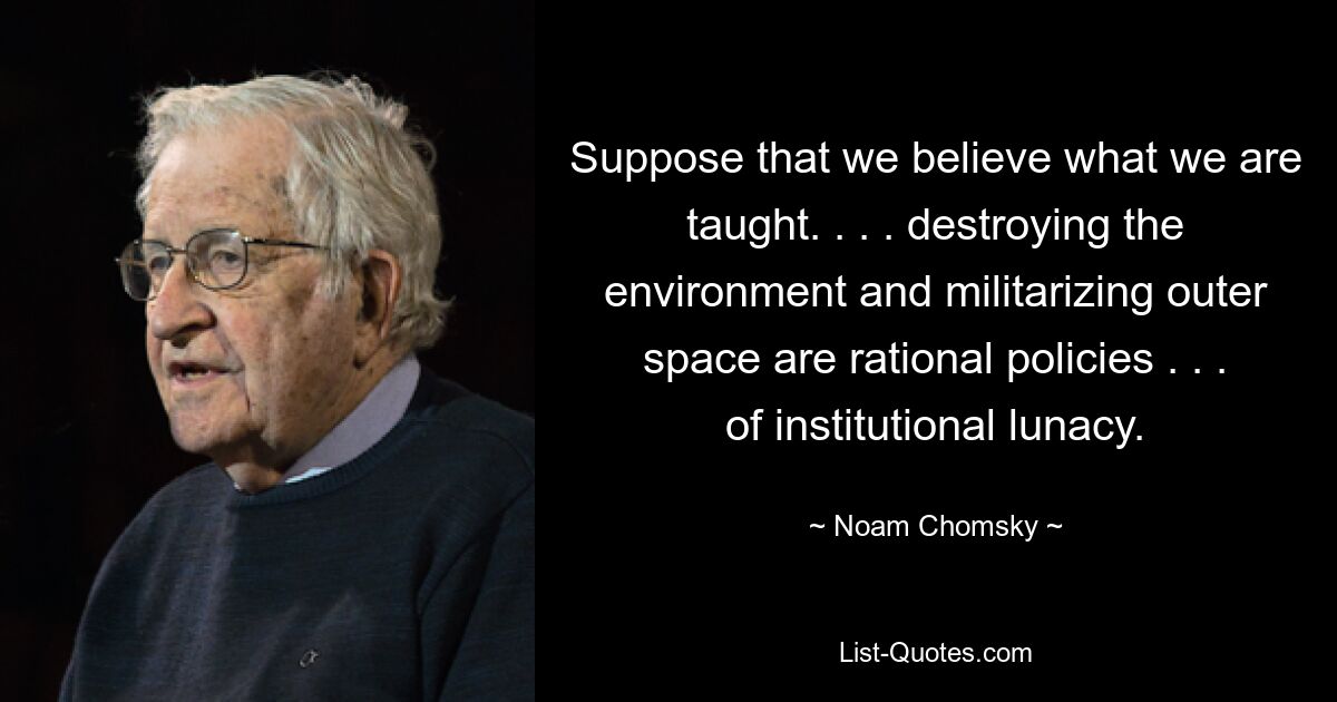 Suppose that we believe what we are taught. . . . destroying the environment and militarizing outer space are rational policies . . . of institutional lunacy. — © Noam Chomsky