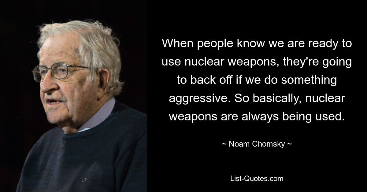 When people know we are ready to use nuclear weapons, they're going to back off if we do something aggressive. So basically, nuclear weapons are always being used. — © Noam Chomsky