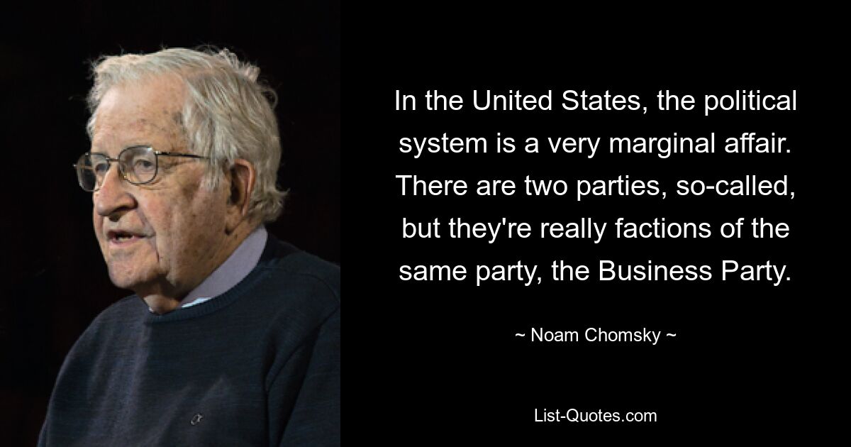 In the United States, the political system is a very marginal affair. There are two parties, so-called, but they're really factions of the same party, the Business Party. — © Noam Chomsky