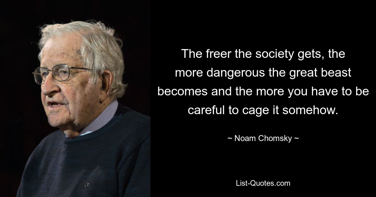 The freer the society gets, the more dangerous the great beast becomes and the more you have to be careful to cage it somehow. — © Noam Chomsky