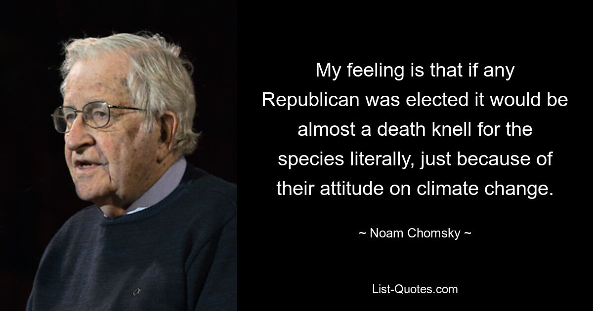 My feeling is that if any Republican was elected it would be almost a death knell for the species literally, just because of their attitude on climate change. — © Noam Chomsky