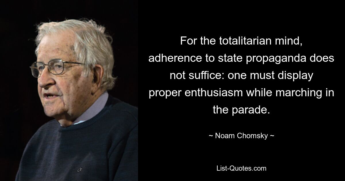 For the totalitarian mind, adherence to state propaganda does not suffice: one must display proper enthusiasm while marching in the parade. — © Noam Chomsky