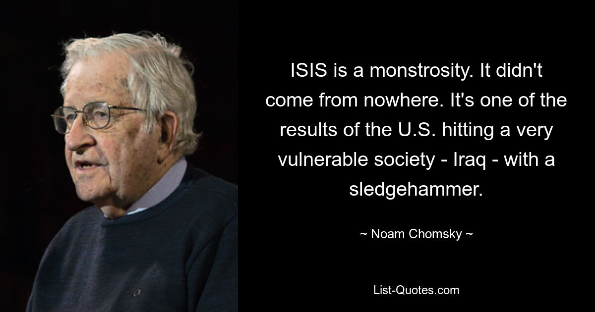 ISIS is a monstrosity. It didn't come from nowhere. It's one of the results of the U.S. hitting a very vulnerable society - Iraq - with a sledgehammer. — © Noam Chomsky