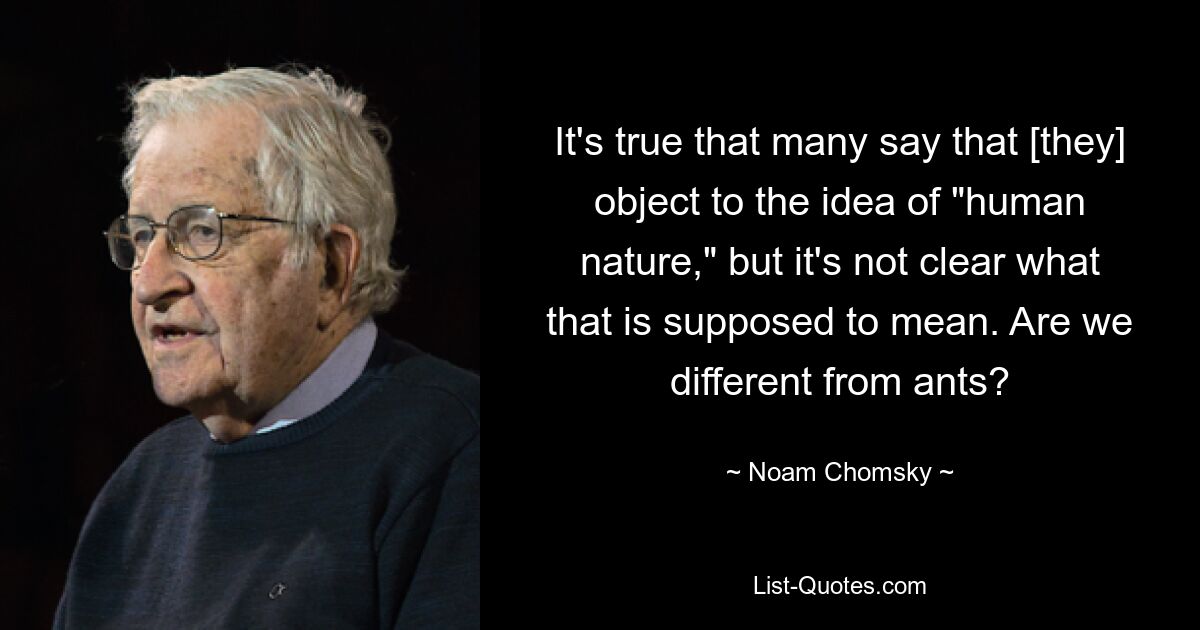 It's true that many say that [they] object to the idea of "human nature," but it's not clear what that is supposed to mean. Are we different from ants? — © Noam Chomsky