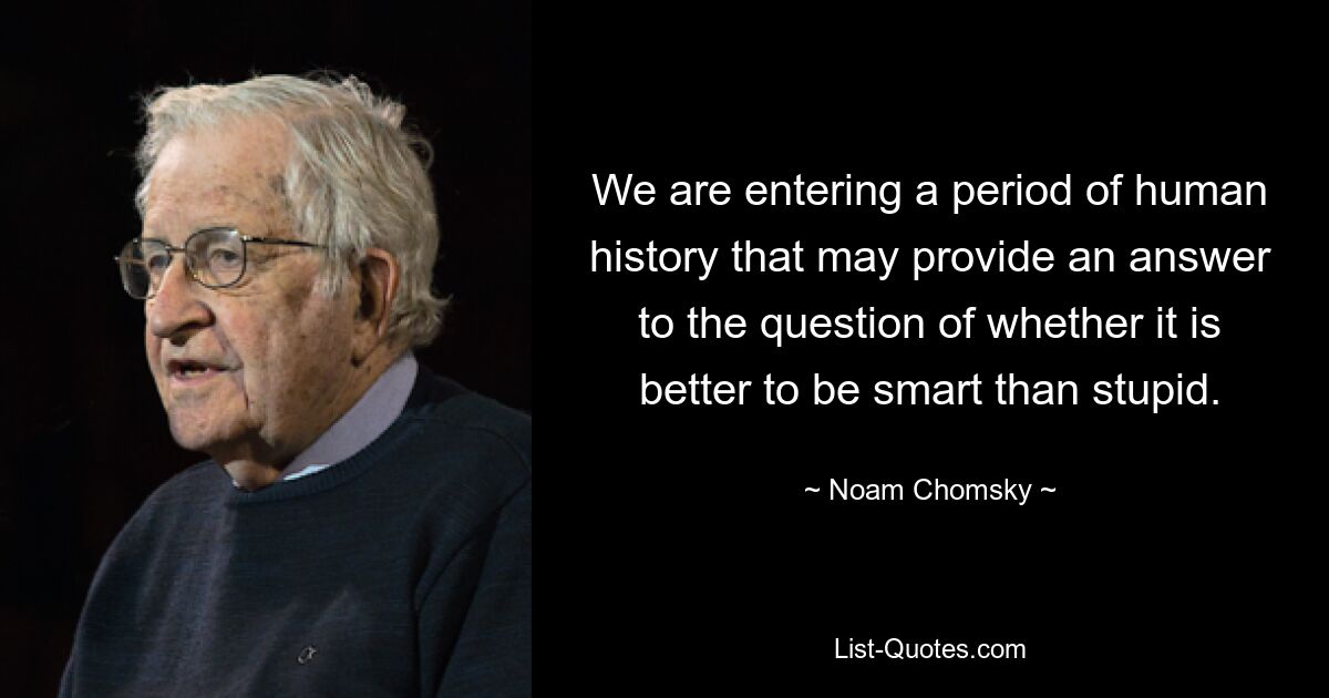 We are entering a period of human history that may provide an answer to the question of whether it is better to be smart than stupid. — © Noam Chomsky