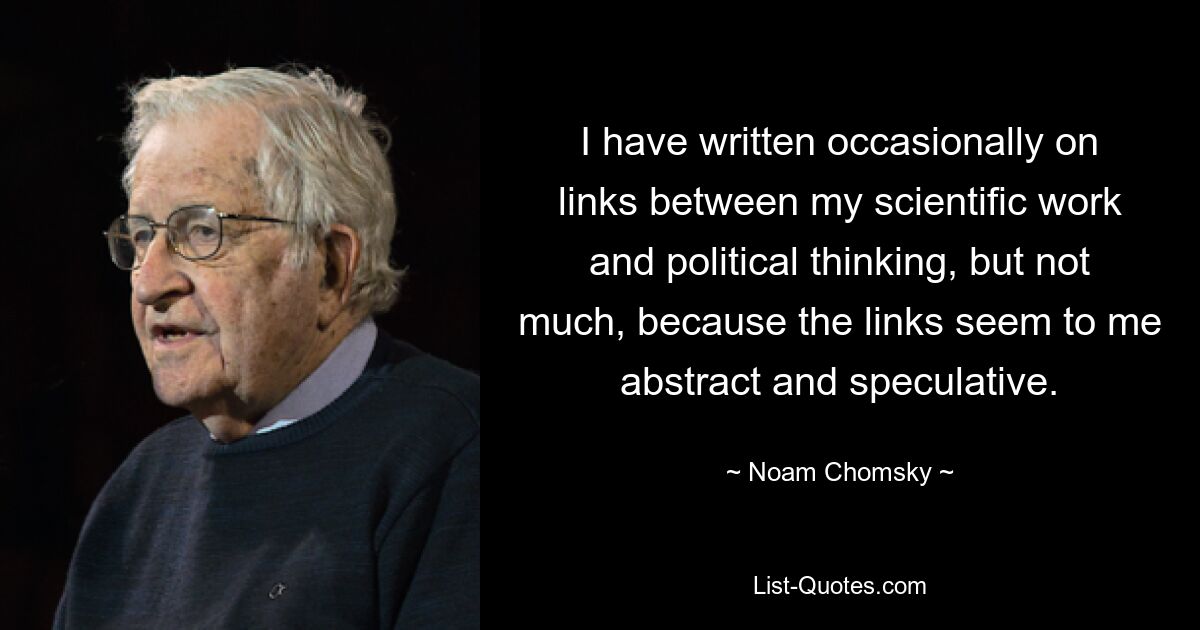 I have written occasionally on links between my scientific work and political thinking, but not much, because the links seem to me abstract and speculative. — © Noam Chomsky