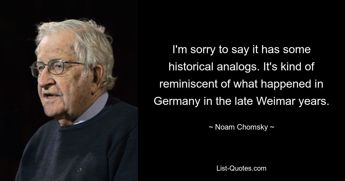 I'm sorry to say it has some historical analogs. It's kind of reminiscent of what happened in Germany in the late Weimar years. — © Noam Chomsky