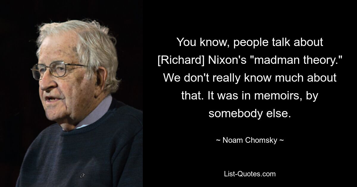 You know, people talk about [Richard] Nixon's "madman theory." We don't really know much about that. It was in memoirs, by somebody else. — © Noam Chomsky