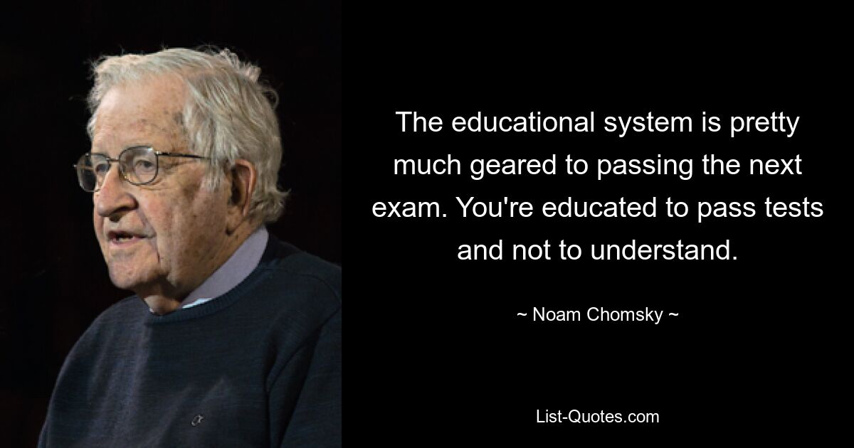 The educational system is pretty much geared to passing the next exam. You're educated to pass tests and not to understand. — © Noam Chomsky