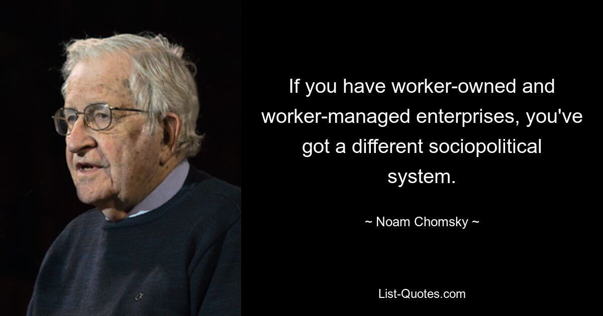 If you have worker-owned and worker-managed enterprises, you've got a different sociopolitical system. — © Noam Chomsky