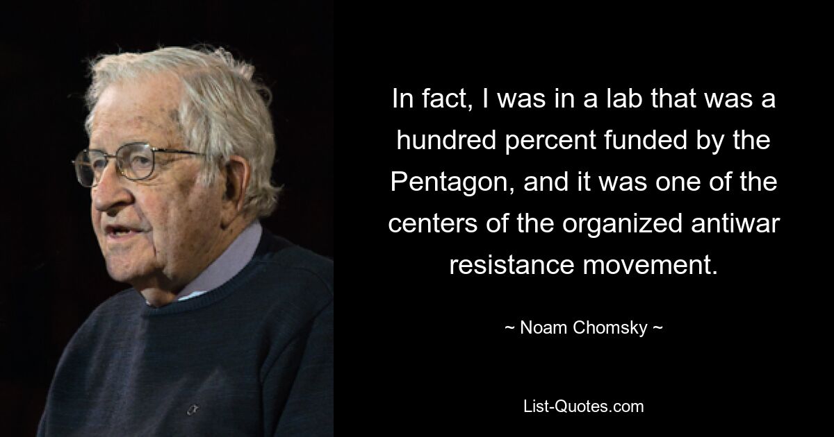 In fact, I was in a lab that was a hundred percent funded by the Pentagon, and it was one of the centers of the organized antiwar resistance movement. — © Noam Chomsky