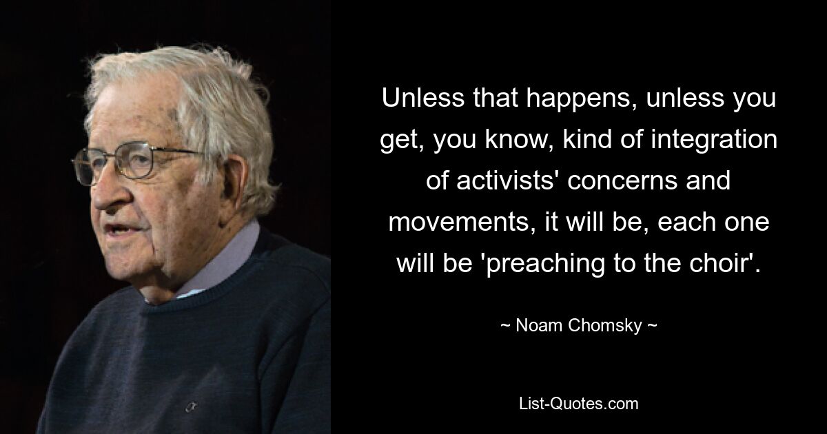 Unless that happens, unless you get, you know, kind of integration of activists' concerns and movements, it will be, each one will be 'preaching to the choir'. — © Noam Chomsky