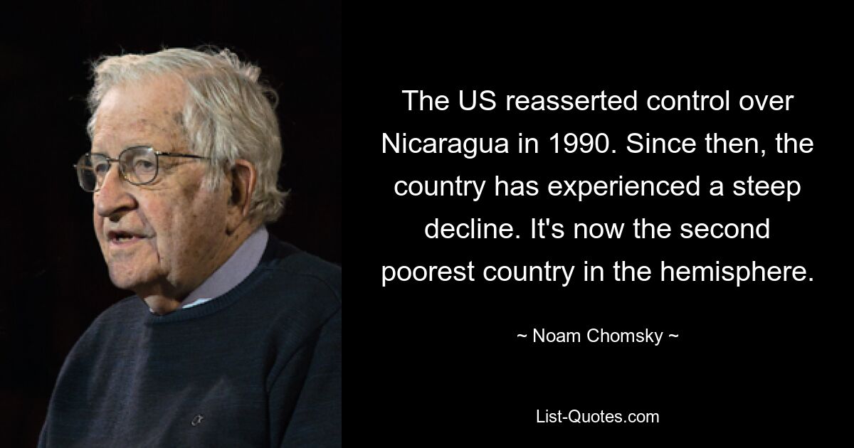 The US reasserted control over Nicaragua in 1990. Since then, the country has experienced a steep decline. It's now the second poorest country in the hemisphere. — © Noam Chomsky