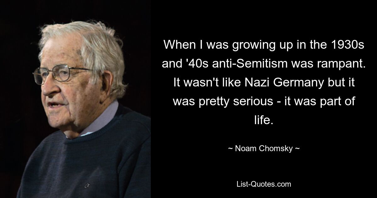 When I was growing up in the 1930s and '40s anti-Semitism was rampant. It wasn't like Nazi Germany but it was pretty serious - it was part of life. — © Noam Chomsky