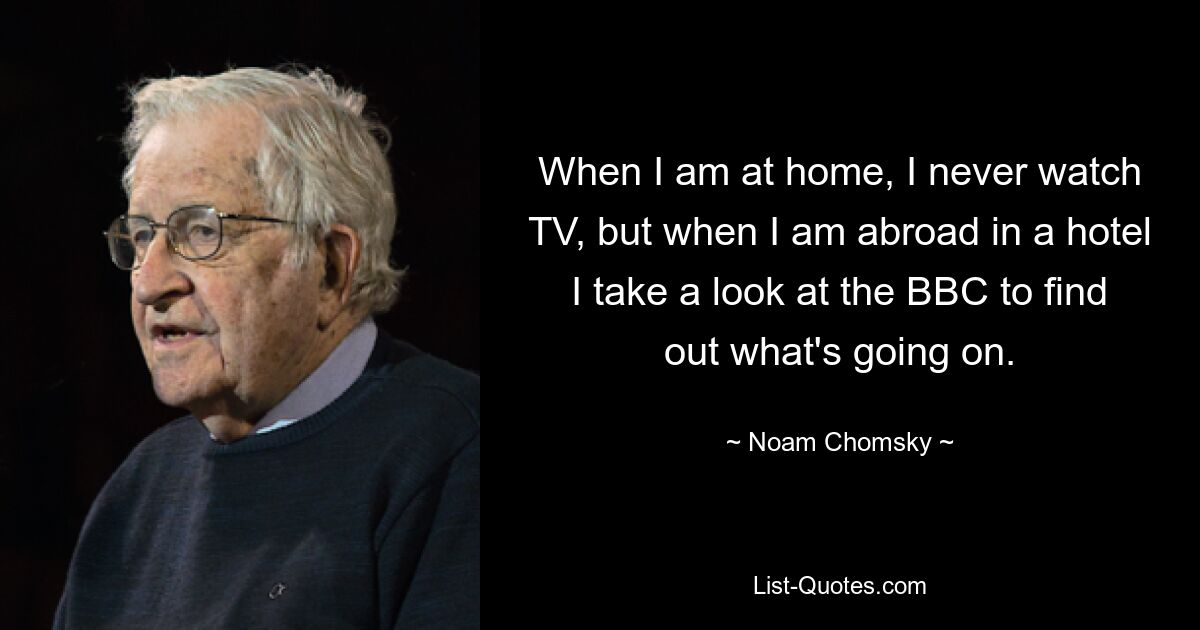 When I am at home, I never watch TV, but when I am abroad in a hotel I take a look at the BBC to find out what's going on. — © Noam Chomsky