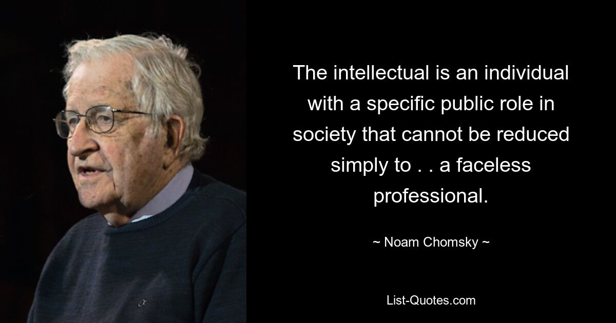 The intellectual is an individual with a specific public role in society that cannot be reduced simply to . . a faceless professional. — © Noam Chomsky