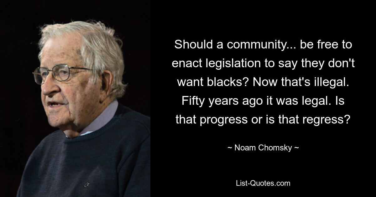 Should a community... be free to enact legislation to say they don't want blacks? Now that's illegal. Fifty years ago it was legal. Is that progress or is that regress? — © Noam Chomsky