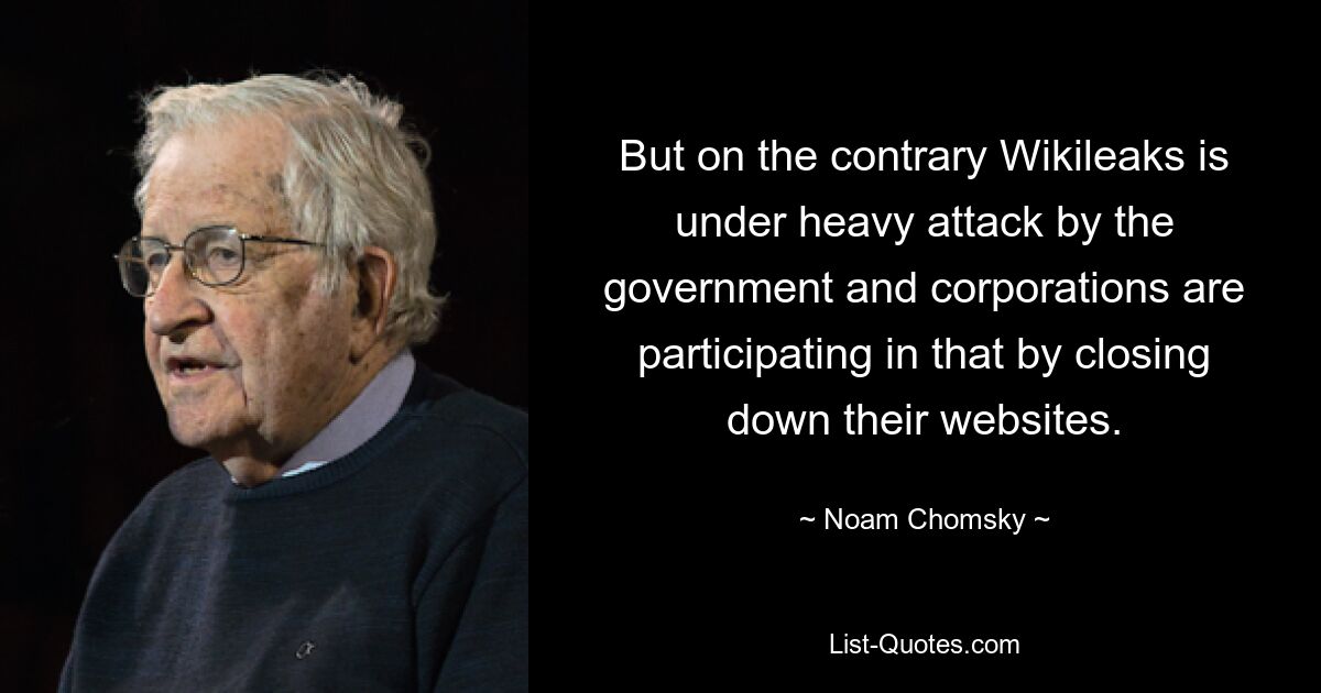 But on the contrary Wikileaks is under heavy attack by the government and corporations are participating in that by closing down their websites. — © Noam Chomsky