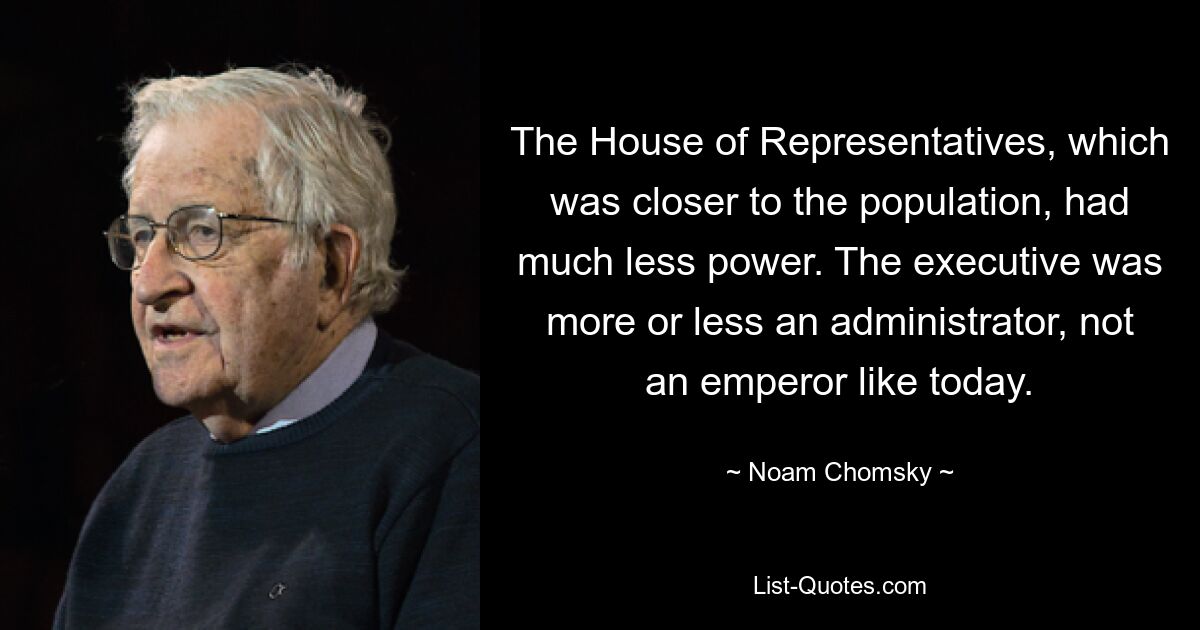 The House of Representatives, which was closer to the population, had much less power. The executive was more or less an administrator, not an emperor like today. — © Noam Chomsky