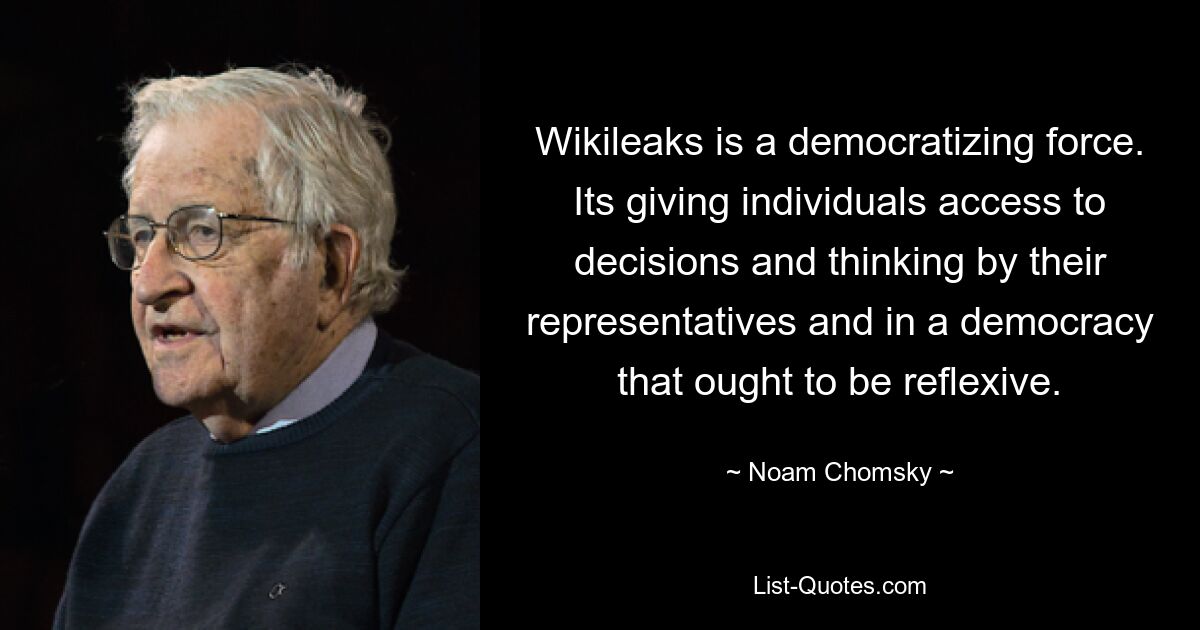 Wikileaks is a democratizing force. Its giving individuals access to decisions and thinking by their representatives and in a democracy that ought to be reflexive. — © Noam Chomsky