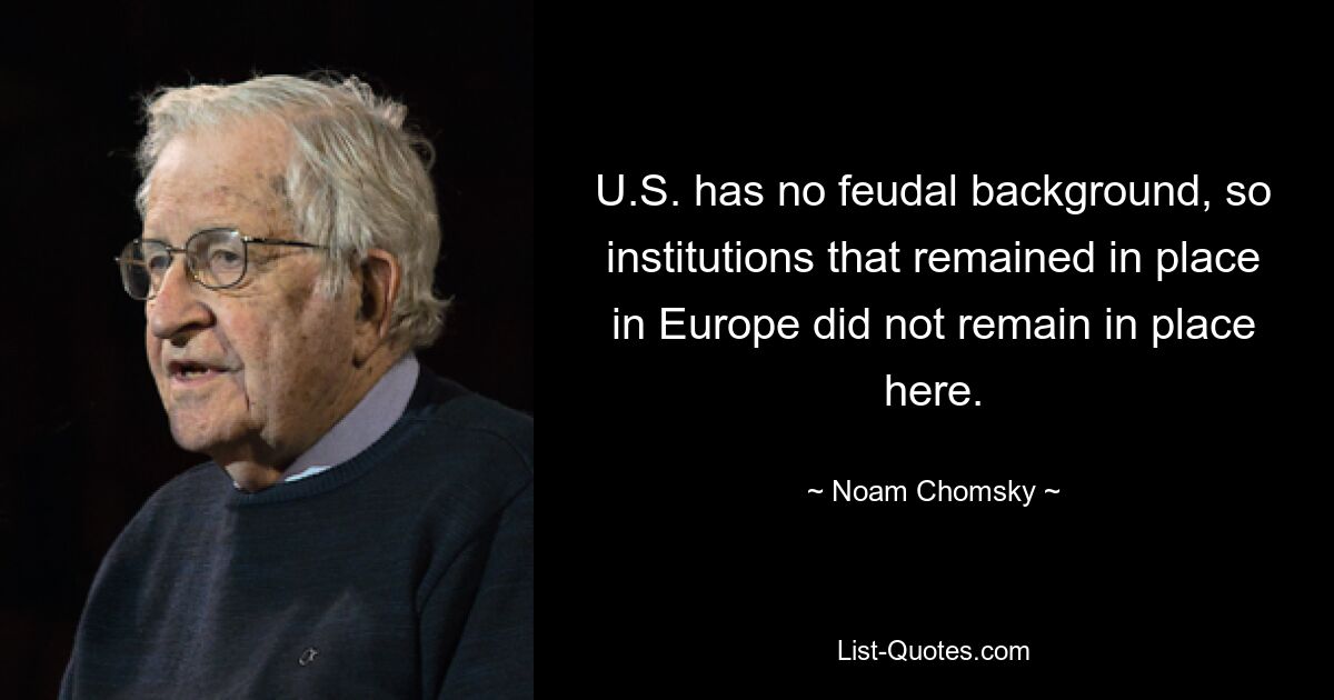 U.S. has no feudal background, so institutions that remained in place in Europe did not remain in place here. — © Noam Chomsky