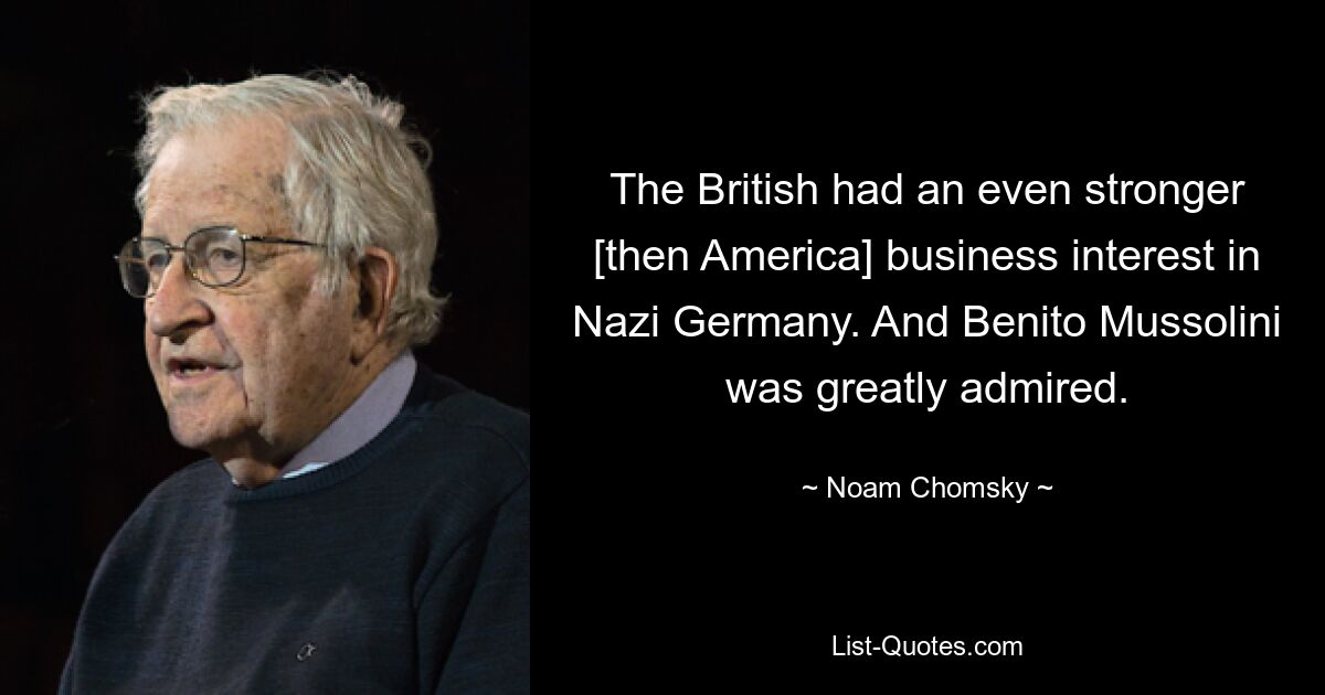 The British had an even stronger [then America] business interest in Nazi Germany. And Benito Mussolini was greatly admired. — © Noam Chomsky