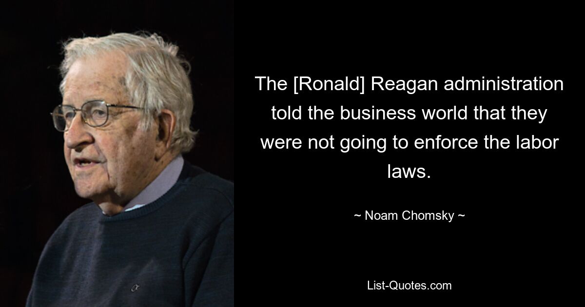 The [Ronald] Reagan administration told the business world that they were not going to enforce the labor laws. — © Noam Chomsky