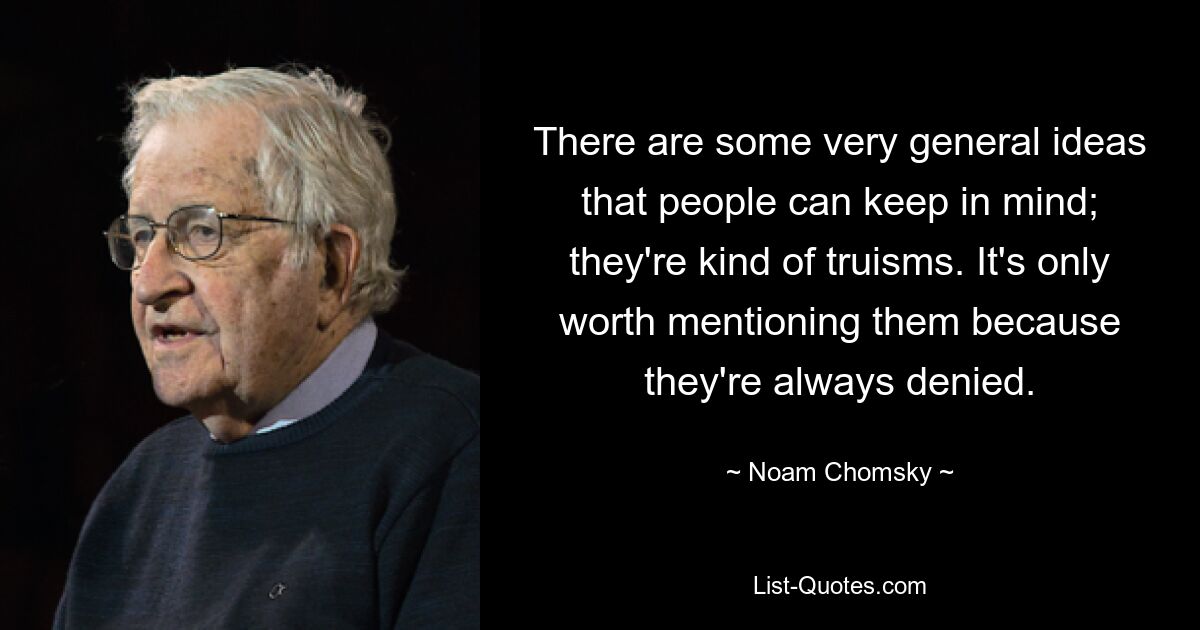 There are some very general ideas that people can keep in mind; they're kind of truisms. It's only worth mentioning them because they're always denied. — © Noam Chomsky