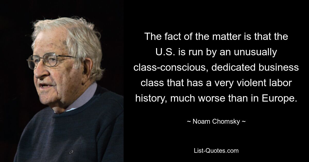 The fact of the matter is that the U.S. is run by an unusually class-conscious, dedicated business class that has a very violent labor history, much worse than in Europe. — © Noam Chomsky