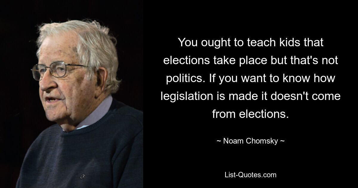 You ought to teach kids that elections take place but that's not politics. If you want to know how legislation is made it doesn't come from elections. — © Noam Chomsky